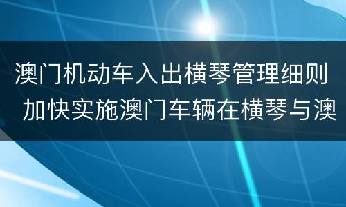 澳门机动车入出横琴管理细则 加快实施澳门车辆在横琴与澳门间便利进出政策
