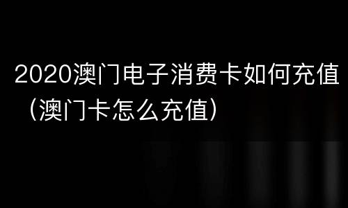 2020澳门电子消费卡如何充值（澳门卡怎么充值）