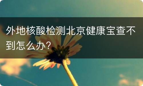 外地核酸检测北京健康宝查不到怎么办?