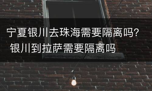 宁夏银川去珠海需要隔离吗？ 银川到拉萨需要隔离吗