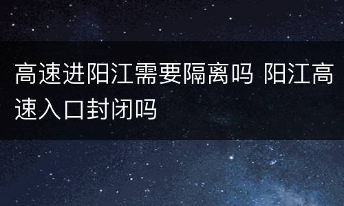 高速进阳江需要隔离吗 阳江高速入口封闭吗
