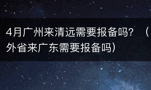 4月广州来清远需要报备吗？（外省来广东需要报备吗）