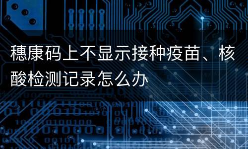 穗康码上不显示接种疫苗、核酸检测记录怎么办