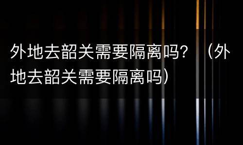 外地去韶关需要隔离吗？（外地去韶关需要隔离吗）