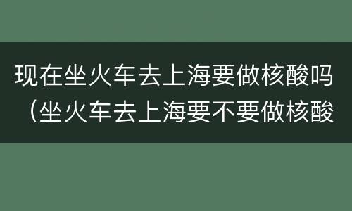 现在坐火车去上海要做核酸吗（坐火车去上海要不要做核酸）
