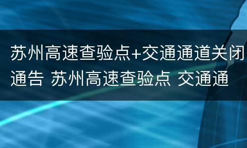 苏州高速查验点+交通通道关闭通告 苏州高速查验点 交通通道关闭通告