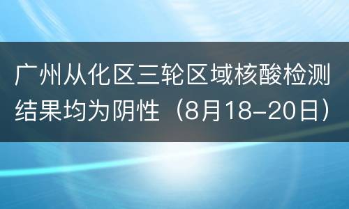 广州从化区三轮区域核酸检测结果均为阴性（8月18-20日）