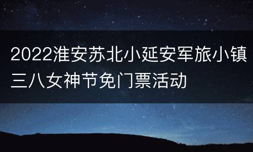 2022淮安苏北小延安军旅小镇三八女神节免门票活动