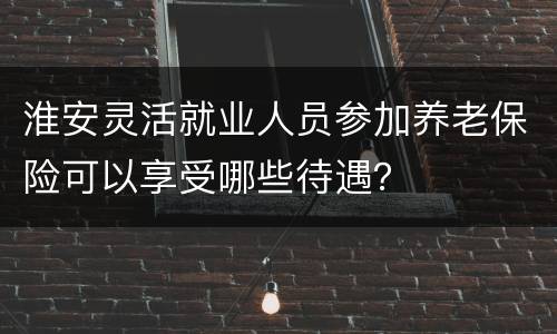 淮安灵活就业人员参加养老保险可以享受哪些待遇？
