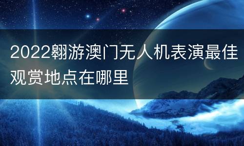 2022翱游澳门无人机表演最佳观赏地点在哪里