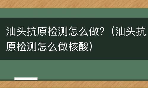 汕头抗原检测怎么做?（汕头抗原检测怎么做核酸）