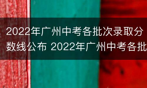 2022年广州中考各批次录取分数线公布 2022年广州中考各批次录取分数线公布时间