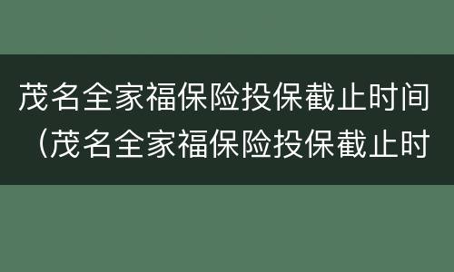 茂名全家福保险投保截止时间（茂名全家福保险投保截止时间是多少）