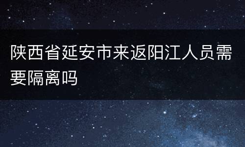 陕西省延安市来返阳江人员需要隔离吗