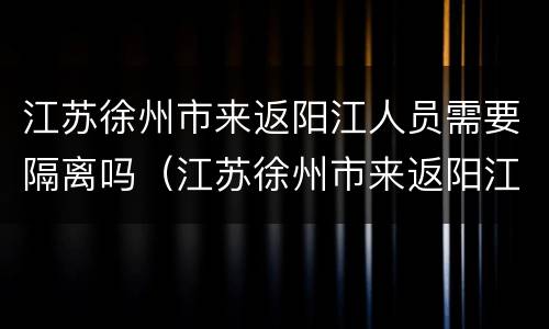 江苏徐州市来返阳江人员需要隔离吗（江苏徐州市来返阳江人员需要隔离吗现在）