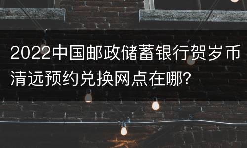 2022中国邮政储蓄银行贺岁币清远预约兑换网点在哪？
