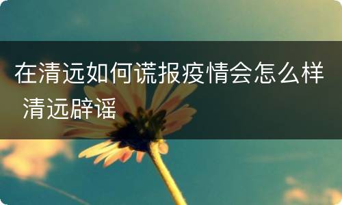 在清远如何谎报疫情会怎么样 清远辟谣