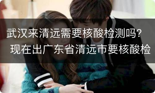 武汉来清远需要核酸检测吗？ 现在出广东省清远市要核酸检测吗