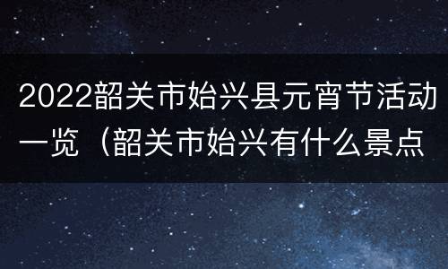 2022韶关市始兴县元宵节活动一览（韶关市始兴有什么景点）