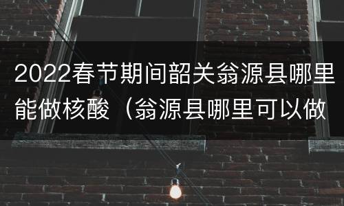 2022春节期间韶关翁源县哪里能做核酸（翁源县哪里可以做核酸）