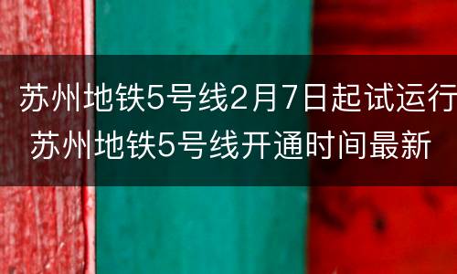 苏州地铁5号线2月7日起试运行 苏州地铁5号线开通时间最新