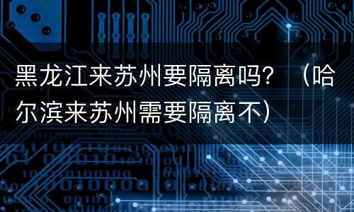 黑龙江来苏州要隔离吗？（哈尔滨来苏州需要隔离不）