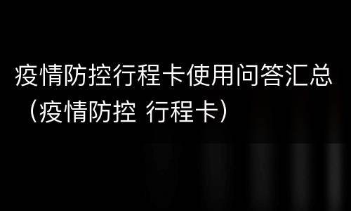 疫情防控行程卡使用问答汇总（疫情防控 行程卡）
