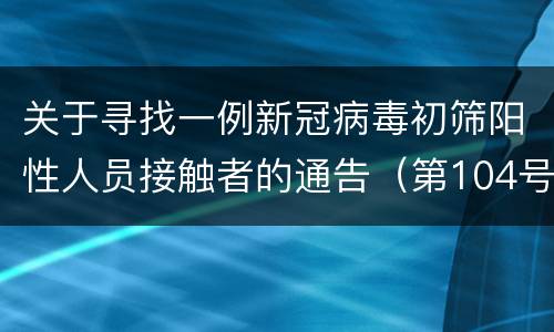 关于寻找一例新冠病毒初筛阳性人员接触者的通告（第104号）