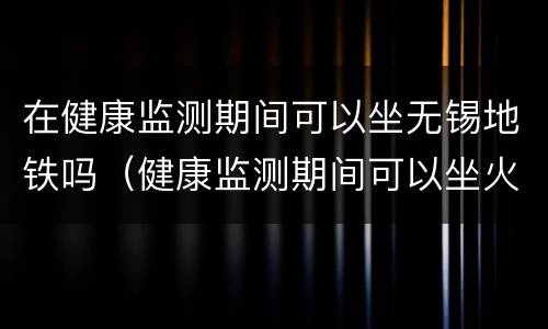 在健康监测期间可以坐无锡地铁吗（健康监测期间可以坐火车吗）