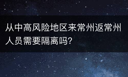 从中高风险地区来常州返常州人员需要隔离吗？