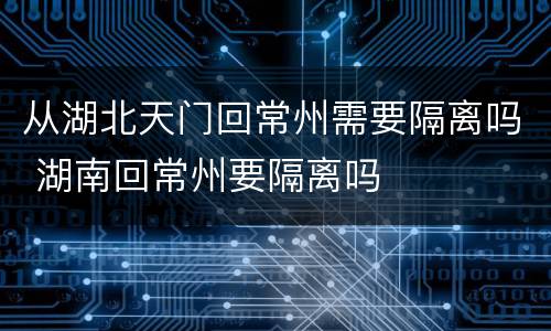 从湖北天门回常州需要隔离吗 湖南回常州要隔离吗