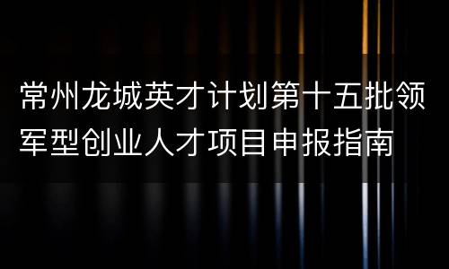 常州龙城英才计划第十五批领军型创业人才项目申报指南