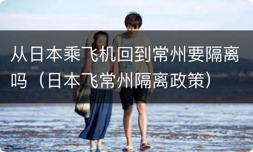 从日本乘飞机回到常州要隔离吗（日本飞常州隔离政策）
