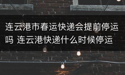 连云港市春运快递会提前停运吗 连云港快递什么时候停运