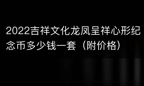 2022吉祥文化龙凤呈祥心形纪念币多少钱一套（附价格）