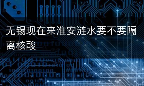 无锡现在来淮安涟水要不要隔离核酸