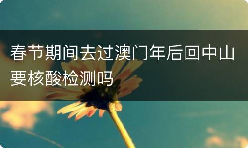 春节期间去过澳门年后回中山要核酸检测吗