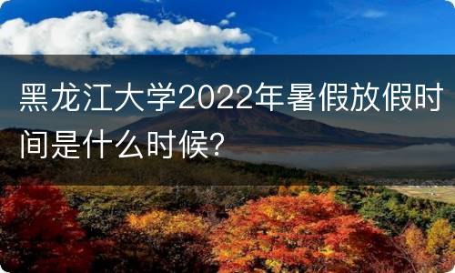 黑龙江大学2022年暑假放假时间是什么时候？