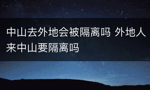 中山去外地会被隔离吗 外地人来中山要隔离吗