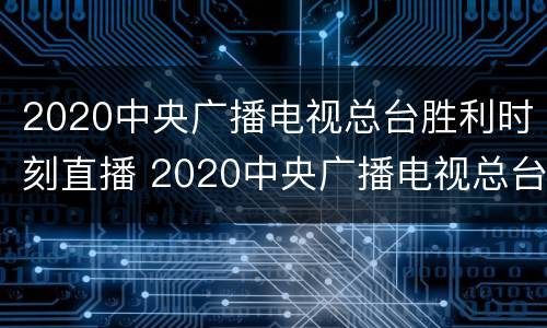 2020中央广播电视总台胜利时刻直播 2020中央广播电视总台胜利时刻直播回放