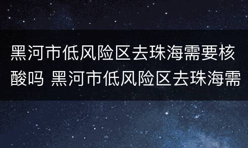 黑河市低风险区去珠海需要核酸吗 黑河市低风险区去珠海需要核酸吗最新