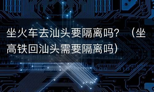 坐火车去汕头要隔离吗？（坐高铁回汕头需要隔离吗）