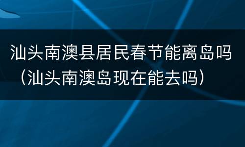 汕头南澳县居民春节能离岛吗（汕头南澳岛现在能去吗）