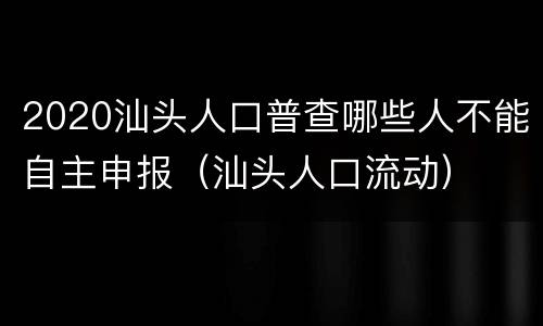 2020汕头人口普查哪些人不能自主申报（汕头人口流动）