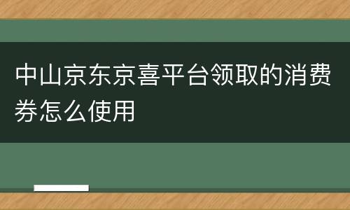 中山京东京喜平台领取的消费券怎么使用