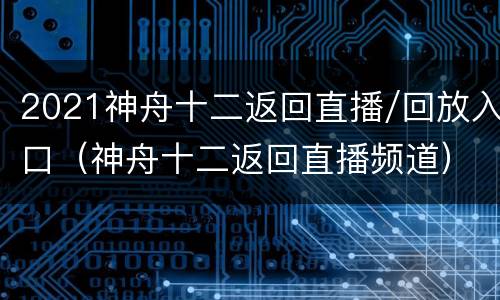 2021神舟十二返回直播/回放入口（神舟十二返回直播频道）