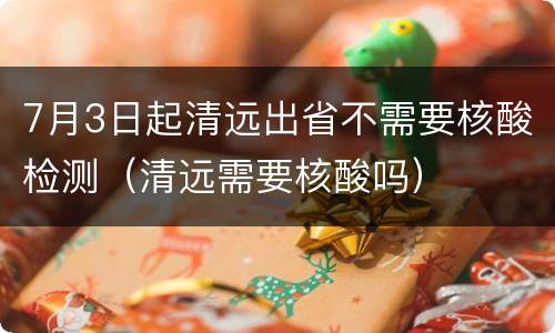 7月3日起清远出省不需要核酸检测（清远需要核酸吗）