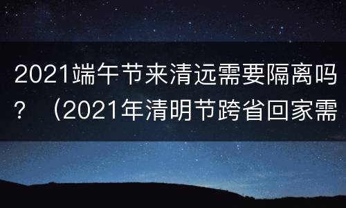 2021端午节来清远需要隔离吗？（2021年清明节跨省回家需要隔离吗）