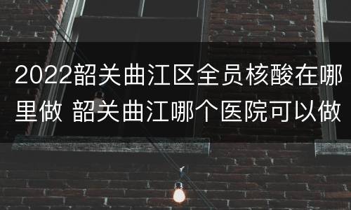 2022韶关曲江区全员核酸在哪里做 韶关曲江哪个医院可以做核酸检测