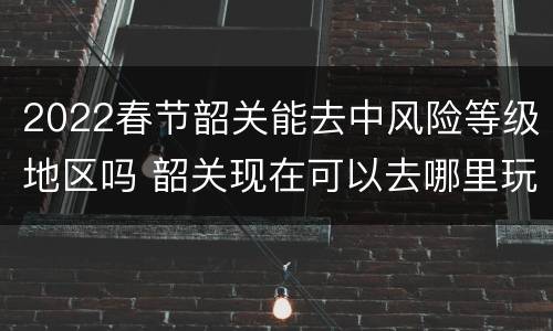 2022春节韶关能去中风险等级地区吗 韶关现在可以去哪里玩呢